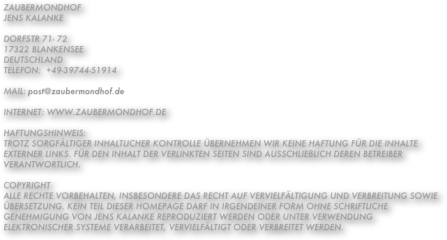 ZaubermondhofJens KalankeDorfstr 71- 7217322 BlankenseeDeutschlandTelefon:  +49-39744-51914
                 Mail: post@zaubermondhof.de
Internet: www.zaubermondhof.deHaftungshinweis:Trotz sorgfältiger inhaltlicher Kontrolle übernehmen wir keine Haftung für die Inhalte externer Links. Für den Inhalt der verlinkten Seiten sind ausschließlich deren Betreiber verantwortlich.CopyrightAlle Rechte vorbehalten, insbesondere das Recht auf Vervielfältigung und Verbreitung sowie Übersetzung. Kein Teil dieser Homepage darf in irgendeiner Form ohne schriftliche Genehmigung von Jens Kalanke reproduziert werden oder unter Verwendung elektronischer Systeme verarbeitet, vervielfältigt oder verbreitet werden. 